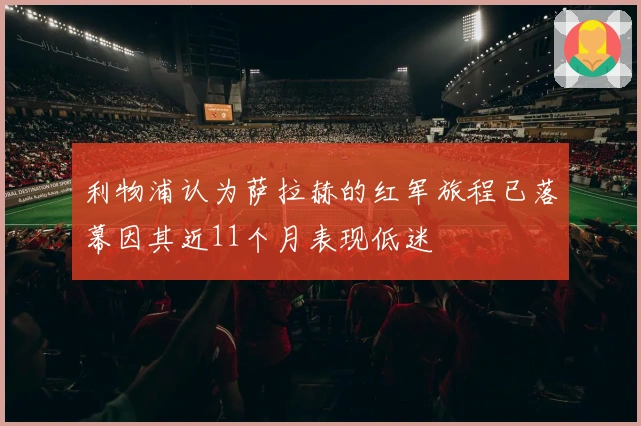 利物浦认为萨拉赫的红军旅程已落幕因其近11个月表现低迷