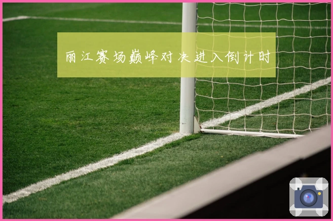 丽江赛场巅峰对决进入倒计时