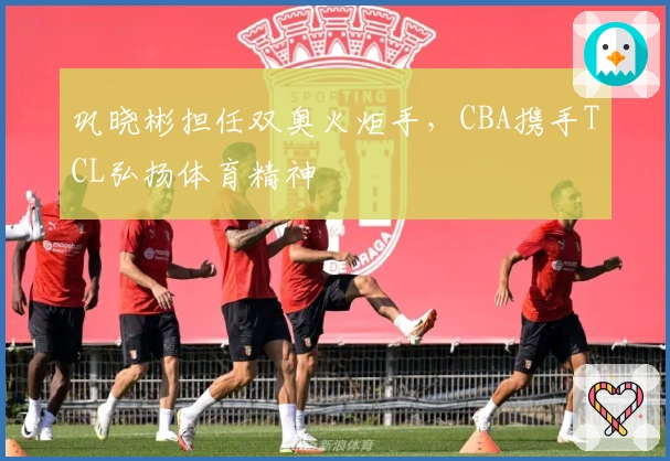 巩晓彬担任双奥火炬手，CBA携手TCL弘扬体育精神
