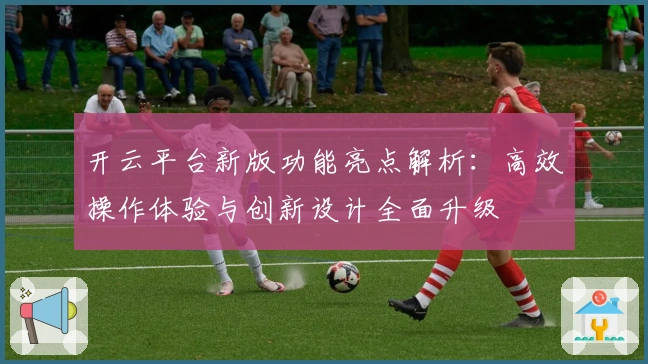 开云平台新版功能亮点解析:高效操作体验与创新设计全面升级