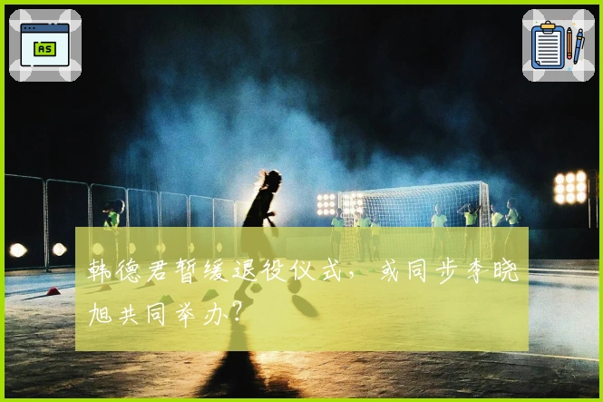 韩德君暂缓退役仪式，或同步李晓旭共同举办？