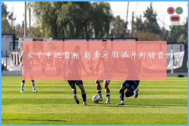 女子中巡首轮 新秀方羽涵并列榜首