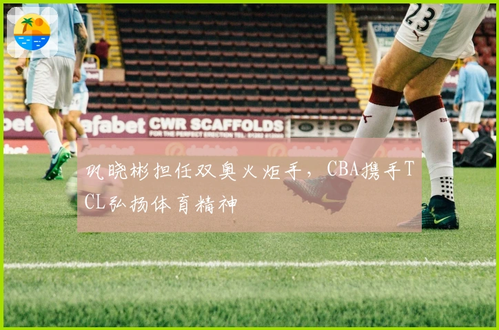 巩晓彬担任双奥火炬手，CBA携手TCL弘扬体育精神