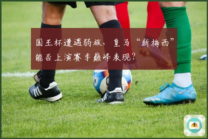国王杯遭遇弱旅，皇马“新梅西”能否上演赛季巅峰表现？