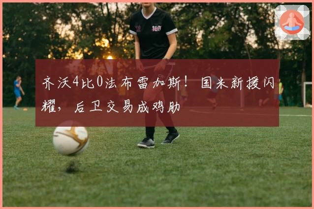 齐沃4比0法布雷加斯！国米新援闪耀，后卫交易成鸡肋