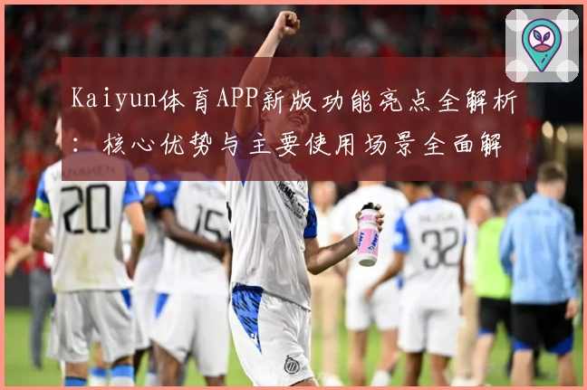 Kaiyun体育APP新版功能亮点全解析：核心优势与主要使用场景全面解读
