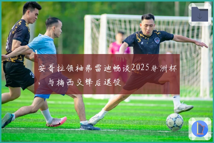 安哥拉领袖弗雷迪畅谈2025非洲杯，与梅西交锋后退役